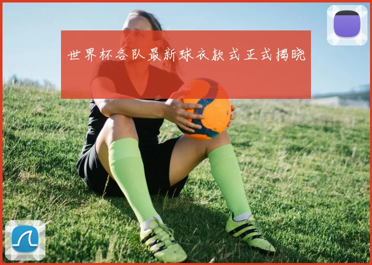 世界杯各队最新球衣款式正式揭晓