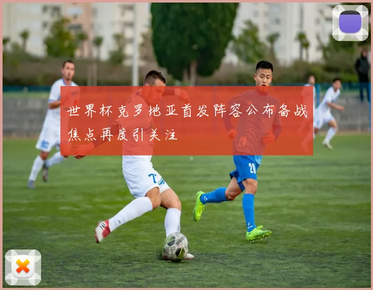 世界杯克罗地亚首发阵容公布备战焦点再度引关注