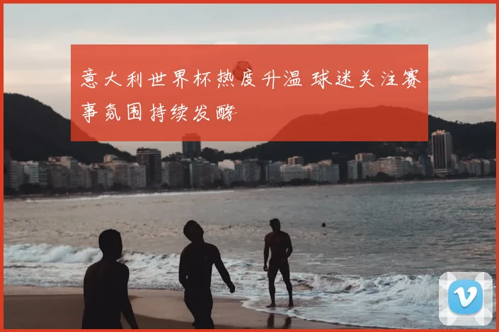 意大利世界杯热度升温 球迷关注赛事氛围持续发酵
