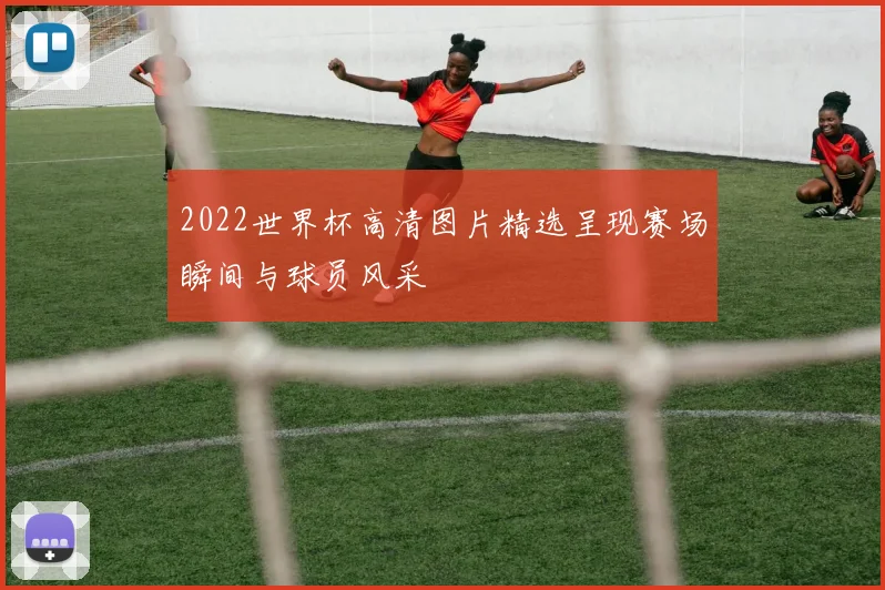 2022世界杯高清图片精选呈现赛场瞬间与球员风采