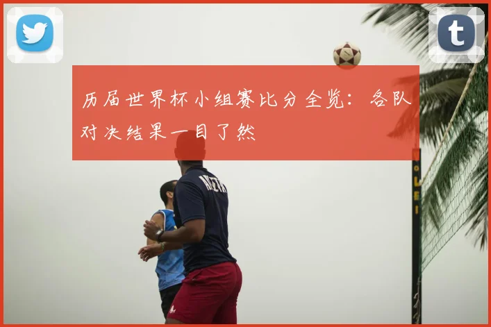 历届世界杯小组赛比分全览：各队对决结果一目了然