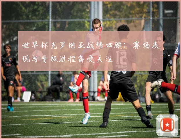 世界杯克罗地亚战绩回顾：赛场表现与晋级进程备受关注