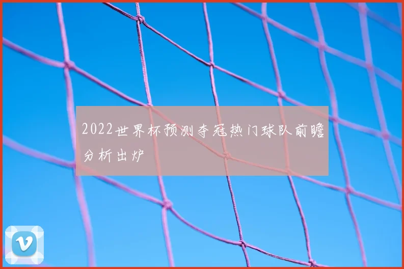 2022世界杯预测夺冠热门球队前瞻分析出炉