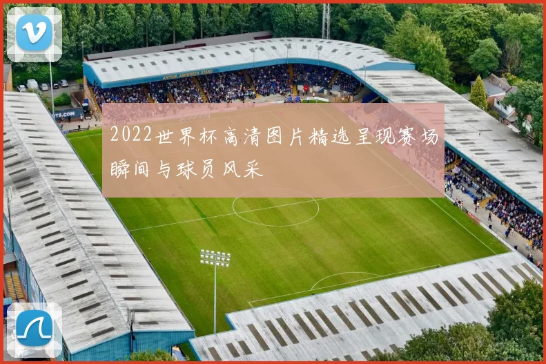 2022世界杯高清图片精选呈现赛场瞬间与球员风采