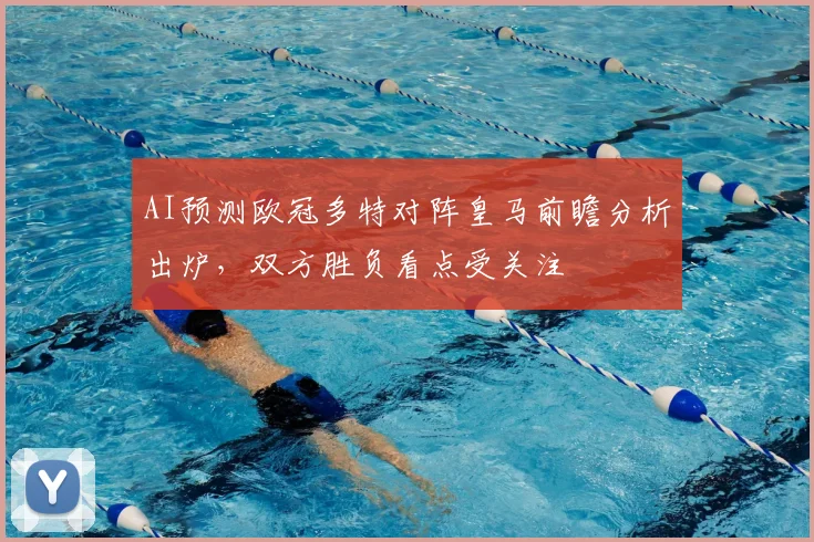 AI预测欧冠多特对阵皇马前瞻分析出炉,双方胜负看点受关注