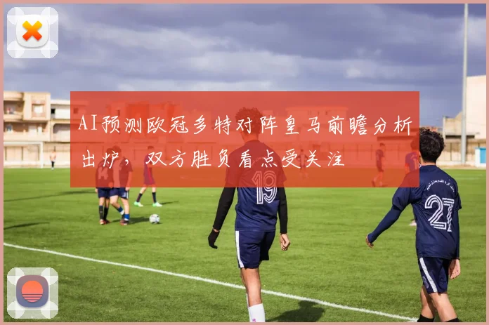 AI预测欧冠多特对阵皇马前瞻分析出炉，双方胜负看点受关注