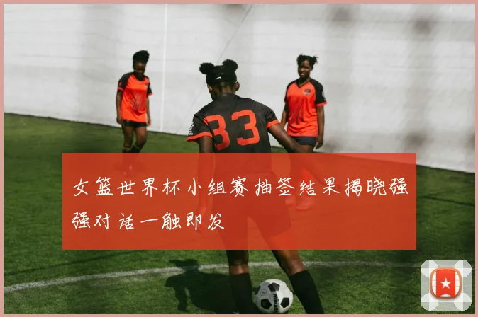 女篮世界杯小组赛抽签结果揭晓强强对话一触即发