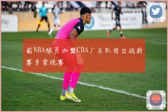 前NBA球员加盟CBA广东队将出战新赛季常规赛