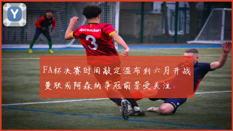 FA杯决赛时间敲定温布利六月开战曼联或阿森纳争冠前景受关注