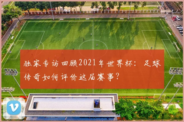 独家专访回顾2021年世界杯：足球传奇如何评价这届赛事？