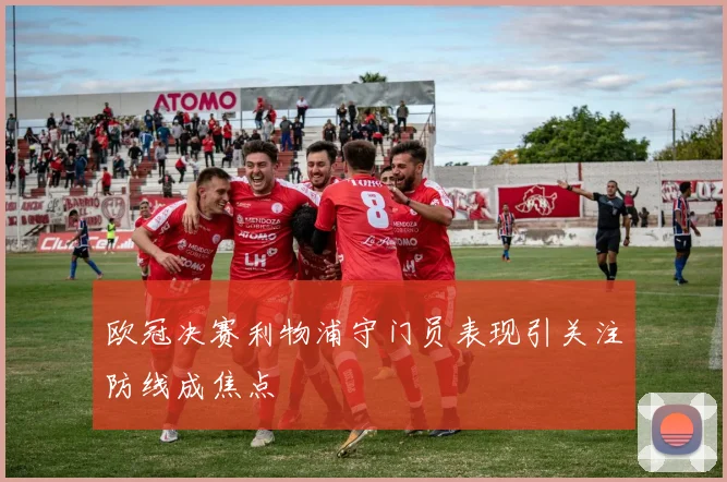 欧冠决赛利物浦守门员表现引关注防线成焦点