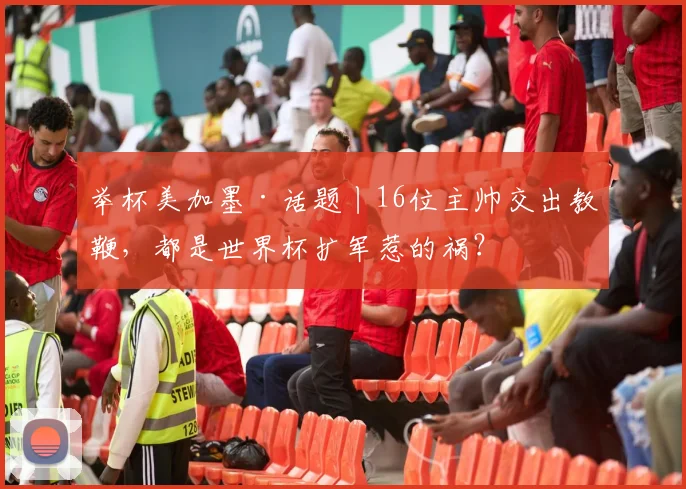 举杯美加墨·话题丨16位主帅交出教鞭，都是世界杯扩军惹的祸？