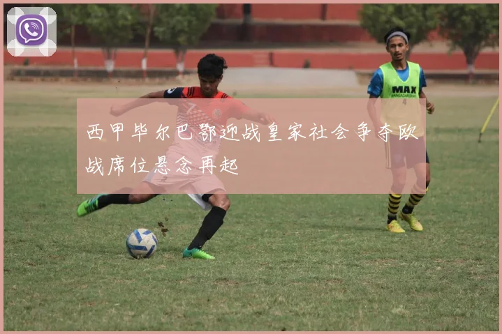 西甲毕尔巴鄂迎战皇家社会争夺欧战席位悬念再起
